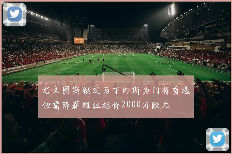 尤文图斯锁定马丁内斯为门将首选但需降薪维拉标价2000万欧元