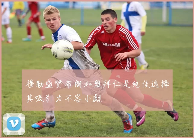 穆勒盛赞布朗加盟拜仁是绝佳选择其吸引力不容小觑