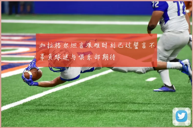 加拉格尔坦言艰难时刻已过誓言不辜负球迷与俱乐部期待