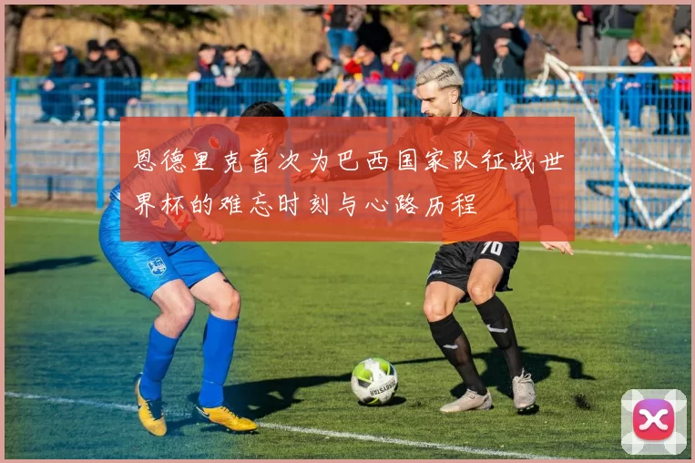 恩德里克首次为巴西国家队征战世界杯的难忘时刻与心路历程