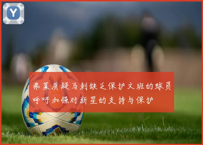 弗莱质疑马刺缺乏保护文班的球员呼吁加强对新星的支持与保护