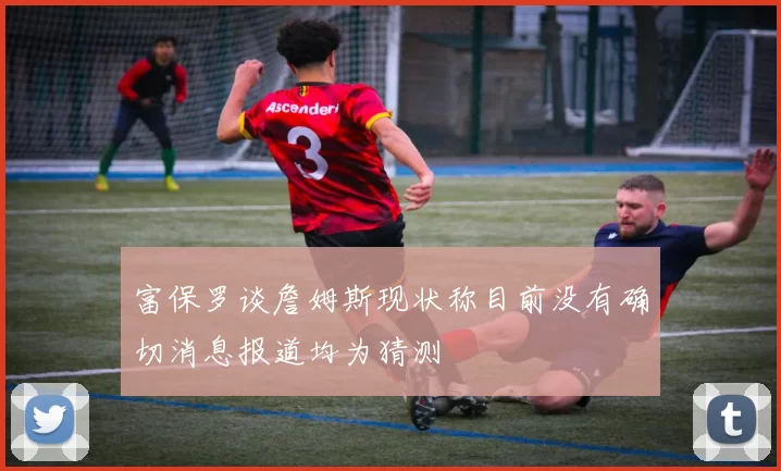 富保罗谈詹姆斯现状称目前没有确切消息报道均为猜测