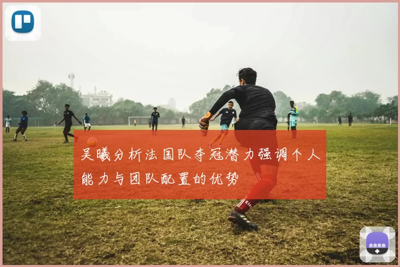 吴曦分析法国队夺冠潜力强调个人能力与团队配置的优势