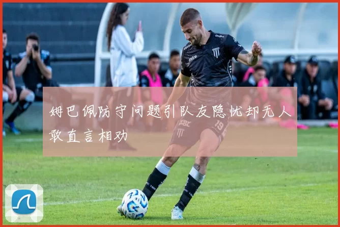 姆巴佩防守问题引队友隐忧却无人敢直言相劝