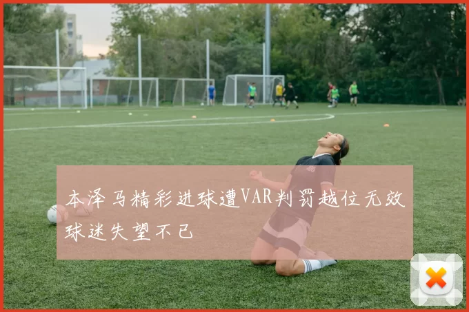 本泽马精彩进球遭VAR判罚越位无效球迷失望不已