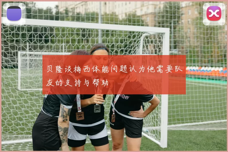 贝隆谈梅西体能问题认为他需要队友的支持与帮助