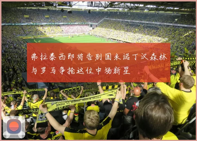 弗拉泰西即将告别国米诺丁汉森林与罗马争抢这位中场新星