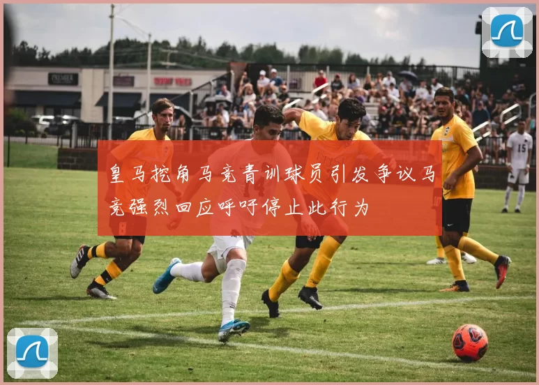 皇马挖角马竞青训球员引发争议马竞强烈回应呼吁停止此行为