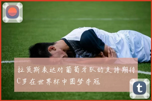 拉莫斯表达对葡萄牙队的支持期待C罗在世界杯中圆梦夺冠