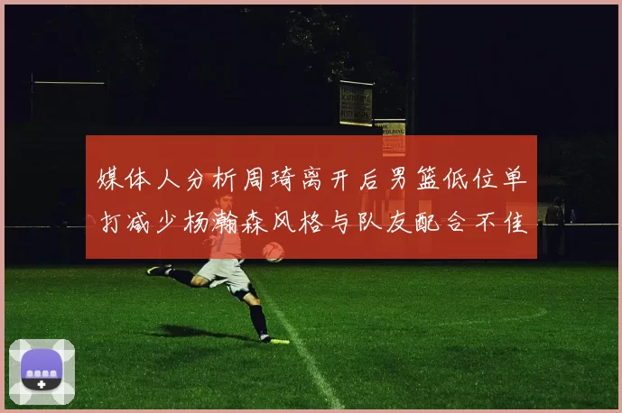 媒体人分析周琦离开后男篮低位单打减少杨瀚森风格与队友配合不佳