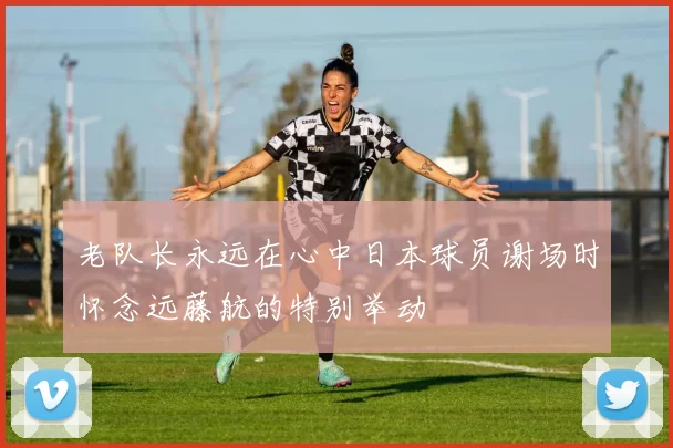 老队长永远在心中日本球员谢场时怀念远藤航的特别举动