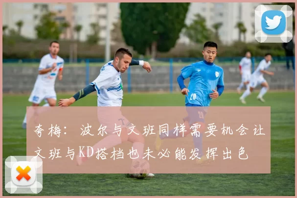 夸梅：波尔与文班同样需要机会让文班与KD搭档也未必能发挥出色