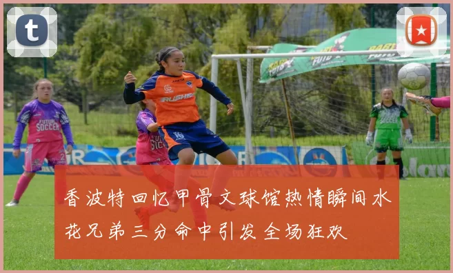 香波特回忆甲骨文球馆热情瞬间水花兄弟三分命中引发全场狂欢