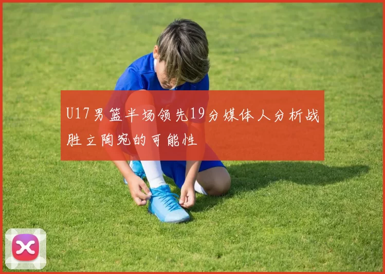 U17男篮半场领先19分媒体人分析战胜立陶宛的可能性