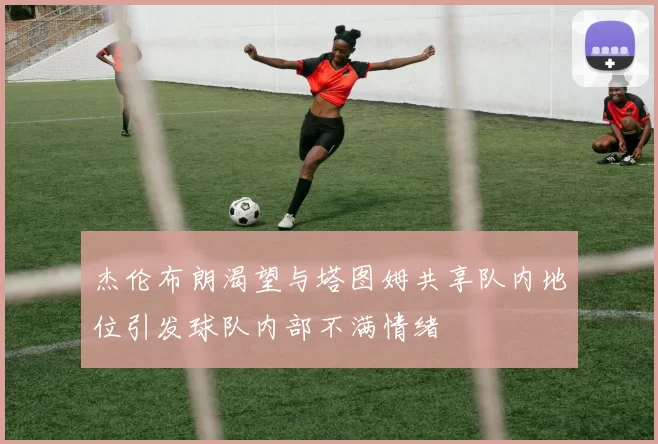 杰伦布朗渴望与塔图姆共享队内地位引发球队内部不满情绪
