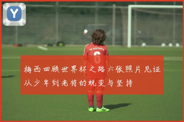 梅西回顾世界杯之路六张照片见证从少年到老将的蜕变与坚持