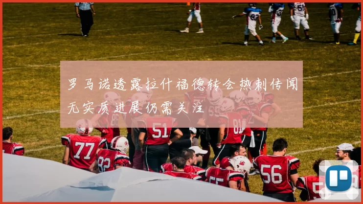 罗马诺透露拉什福德转会热刺传闻无实质进展仍需关注
