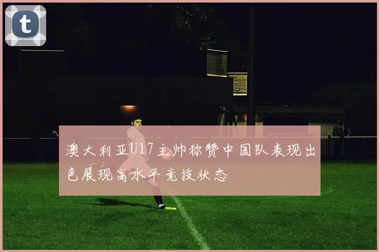澳大利亚U17主帅称赞中国队表现出色展现高水平竞技状态