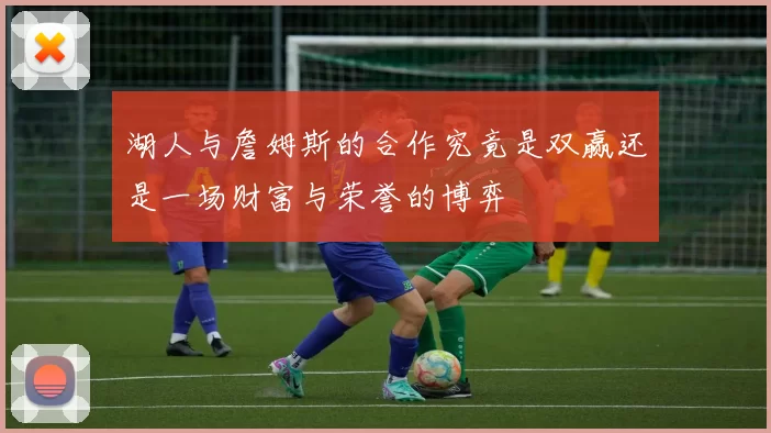 湖人与詹姆斯的合作究竟是双赢还是一场财富与荣誉的博弈