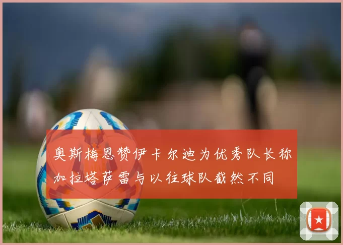 奥斯梅恩赞伊卡尔迪为优秀队长称加拉塔萨雷与以往球队截然不同