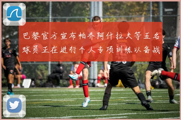 巴黎官方宣布帕乔阿什拉夫等五名球员正在进行个人专项训练以备战新赛季