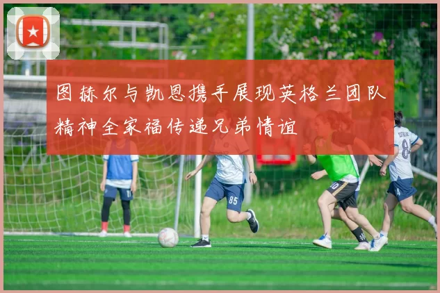 图赫尔与凯恩携手展现英格兰团队精神全家福传递兄弟情谊