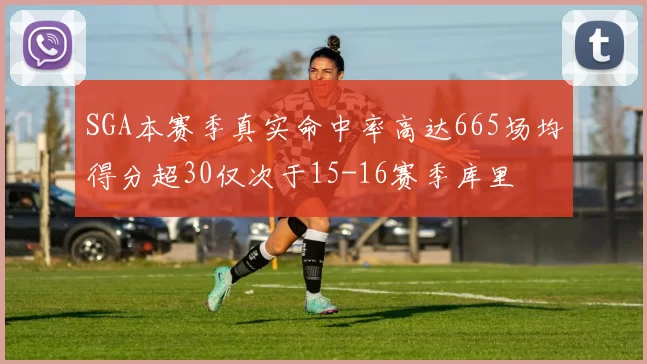 SGA本赛季真实命中率高达665场均得分超30仅次于15-16赛季库里