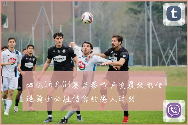 回忆16年G4赛后泰伦卢凌晨致电传递骑士必胜信念的感人时刻