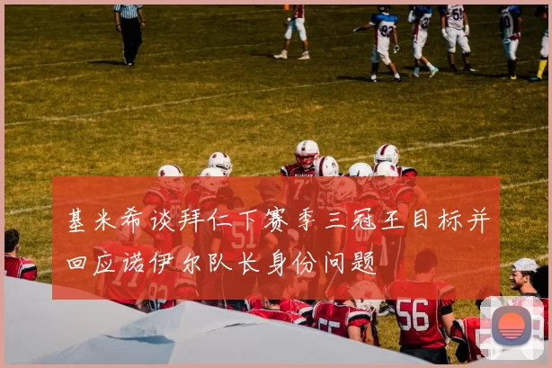 基米希谈拜仁下赛季三冠王目标并回应诺伊尔队长身份问题